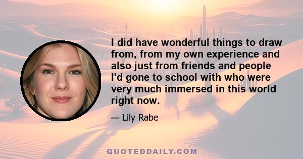 I did have wonderful things to draw from, from my own experience and also just from friends and people I'd gone to school with who were very much immersed in this world right now.