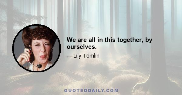 We are all in this together, by ourselves.