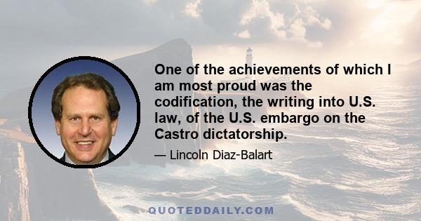 One of the achievements of which I am most proud was the codification, the writing into U.S. law, of the U.S. embargo on the Castro dictatorship.