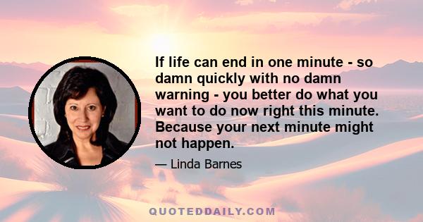 If life can end in one minute - so damn quickly with no damn warning - you better do what you want to do now right this minute. Because your next minute might not happen.
