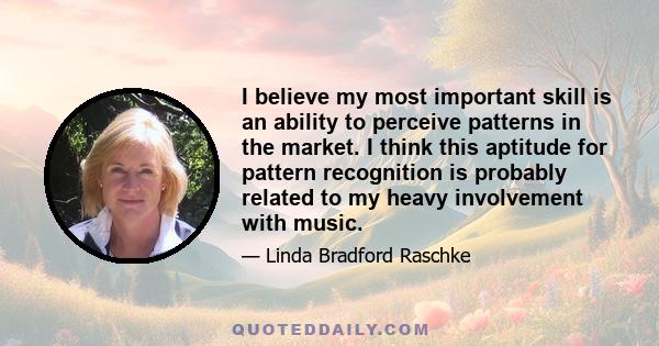 I believe my most important skill is an ability to perceive patterns in the market. I think this aptitude for pattern recognition is probably related to my heavy involvement with music.