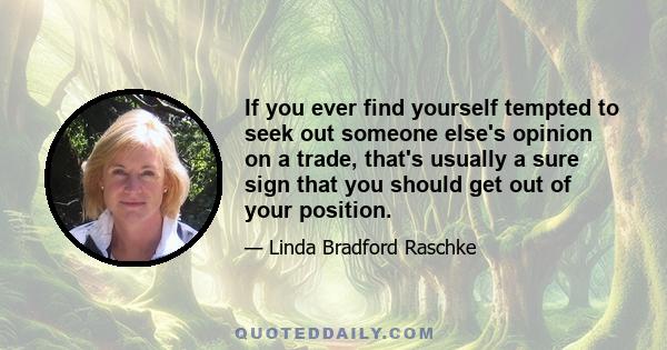 If you ever find yourself tempted to seek out someone else's opinion on a trade, that's usually a sure sign that you should get out of your position.