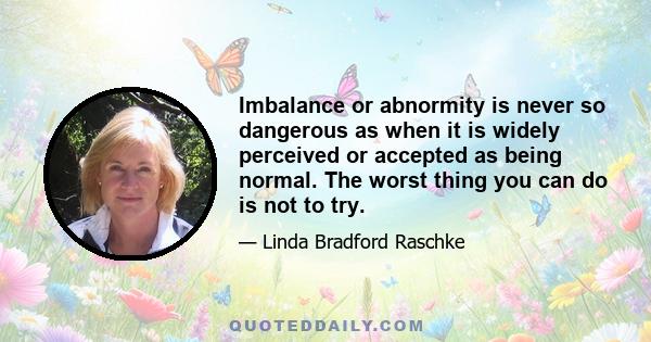 Imbalance or abnormity is never so dangerous as when it is widely perceived or accepted as being normal. The worst thing you can do is not to try.