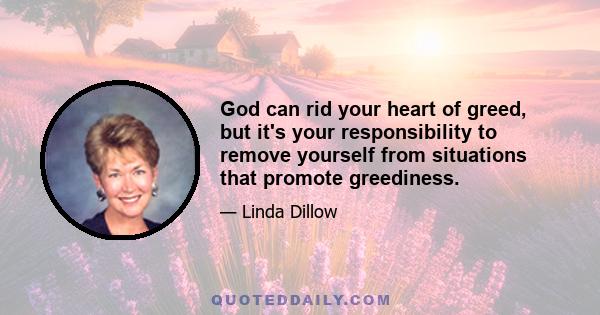 God can rid your heart of greed, but it's your responsibility to remove yourself from situations that promote greediness.