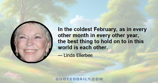 In the coldest February, as in every other month in every other year, the best thing to hold on to in this world is each other.