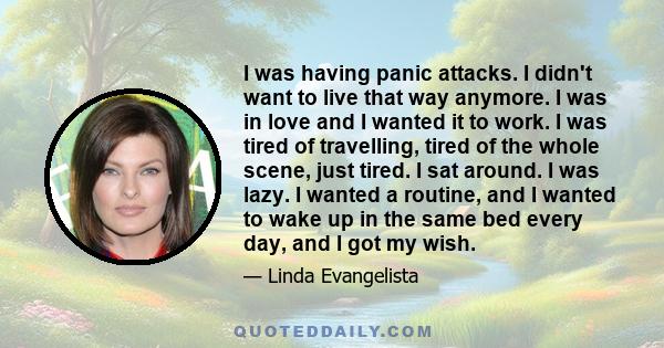 I was having panic attacks. I didn't want to live that way anymore. I was in love and I wanted it to work. I was tired of travelling, tired of the whole scene, just tired. I sat around. I was lazy. I wanted a routine,