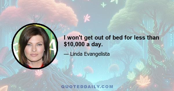 I won't get out of bed for less than $10,000 a day.