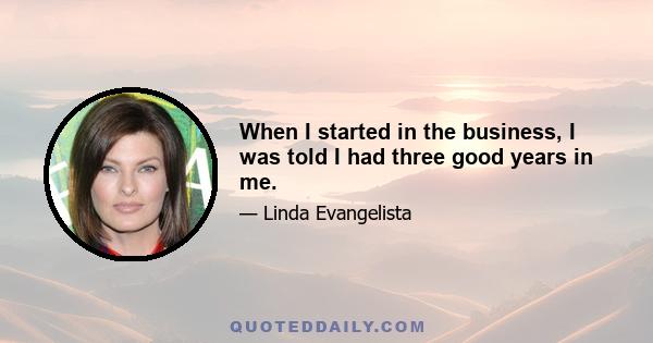 When I started in the business, I was told I had three good years in me.