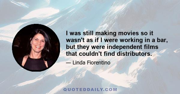 I was still making movies so it wasn't as if I were working in a bar, but they were independent films that couldn't find distributors.