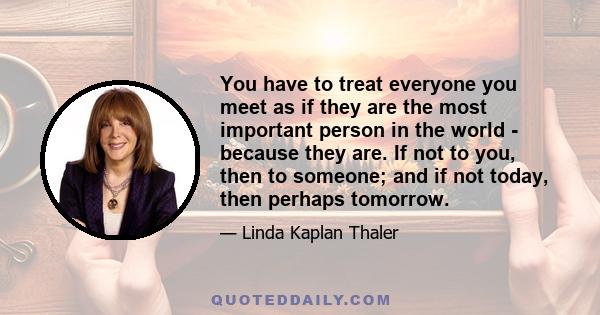 You have to treat everyone you meet as if they are the most important person in the world - because they are. If not to you, then to someone; and if not today, then perhaps tomorrow.