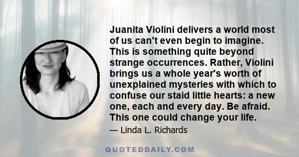 Juanita Violini delivers a world most of us can't even begin to imagine. This is something quite beyond strange occurrences. Rather, Violini brings us a whole year's worth of unexplained mysteries with which to confuse