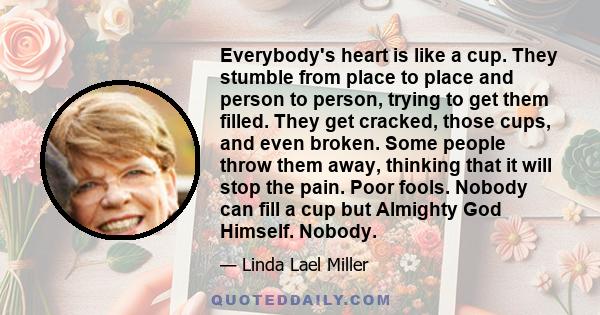 Everybody's heart is like a cup. They stumble from place to place and person to person, trying to get them filled. They get cracked, those cups, and even broken. Some people throw them away, thinking that it will stop