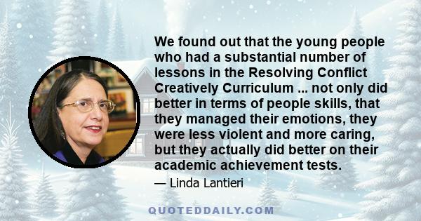 We found out that the young people who had a substantial number of lessons in the Resolving Conflict Creatively Curriculum ... not only did better in terms of people skills, that they managed their emotions, they were