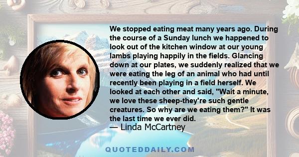 We stopped eating meat many years ago. During the course of a Sunday lunch we happened to look out of the kitchen window at our young lambs playing happily in the fields. Glancing down at our plates, we suddenly