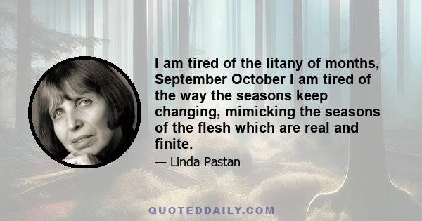 I am tired of the litany of months, September October I am tired of the way the seasons keep changing, mimicking the seasons of the flesh which are real and finite.