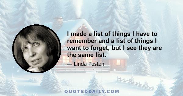 I made a list of things I have to remember and a list of things I want to forget, but I see they are the same list.