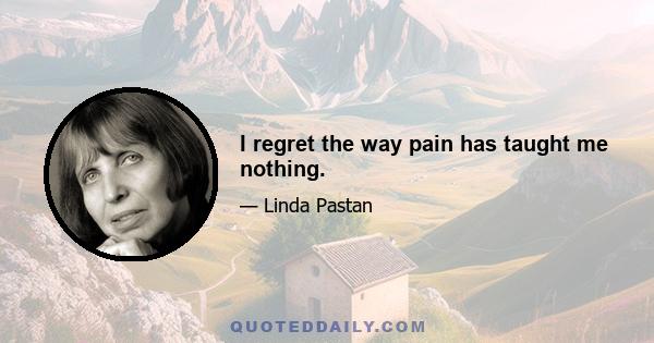 I regret the way pain has taught me nothing.