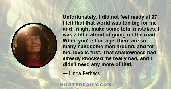 Unfortunately, I did not feel ready at 27. I felt that that world was too big for me and I might make some total mistakes. I was a little afraid of going on the road. When you're that age, there are so many handsome men 