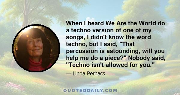 When I heard We Are the World do a techno version of one of my songs, I didn't know the word techno, but I said, That percussion is astounding, will you help me do a piece? Nobody said, Techno isn't allowed for you.