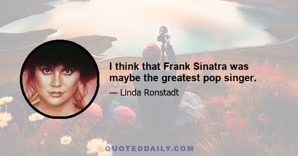 I think that Frank Sinatra was maybe the greatest pop singer.