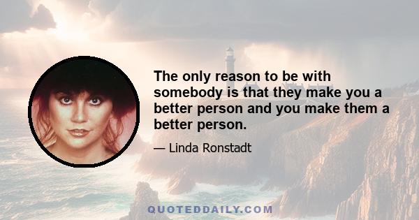 The only reason to be with somebody is that they make you a better person and you make them a better person.