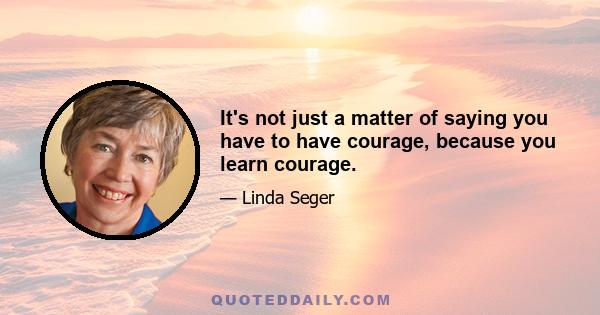 It's not just a matter of saying you have to have courage, because you learn courage.