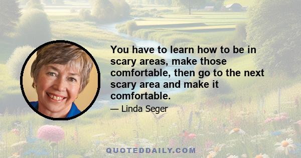 You have to learn how to be in scary areas, make those comfortable, then go to the next scary area and make it comfortable.