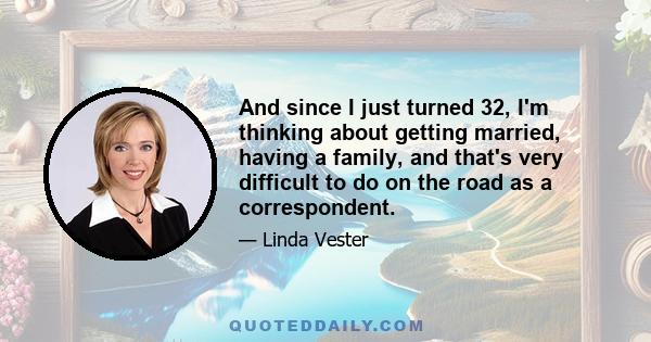 And since I just turned 32, I'm thinking about getting married, having a family, and that's very difficult to do on the road as a correspondent.