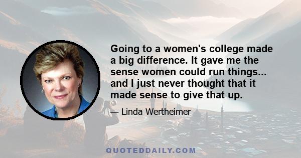 Going to a women's college made a big difference. It gave me the sense women could run things... and I just never thought that it made sense to give that up.