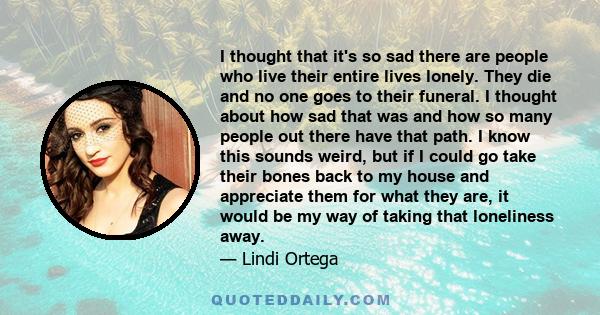 I thought that it's so sad there are people who live their entire lives lonely. They die and no one goes to their funeral. I thought about how sad that was and how so many people out there have that path. I know this