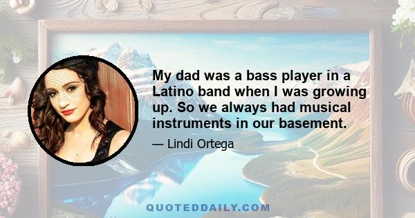 My dad was a bass player in a Latino band when I was growing up. So we always had musical instruments in our basement.