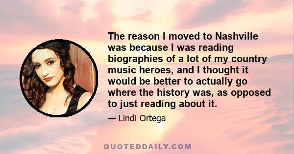 The reason I moved to Nashville was because I was reading biographies of a lot of my country music heroes, and I thought it would be better to actually go where the history was, as opposed to just reading about it.