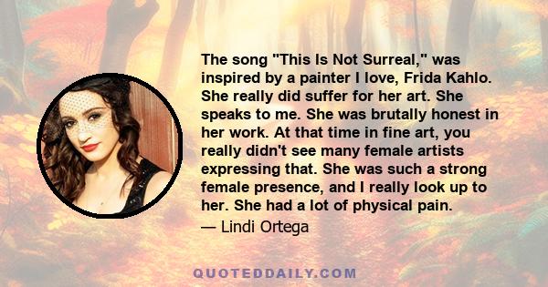 The song This Is Not Surreal, was inspired by a painter I love, Frida Kahlo. She really did suffer for her art. She speaks to me. She was brutally honest in her work. At that time in fine art, you really didn't see many 