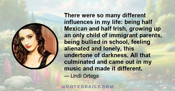 There were so many different influences in my life: being half Mexican and half Irish, growing up an only child of immigrant parents, being bullied in school, feeling alienated and lonely, this undertone of darkness.