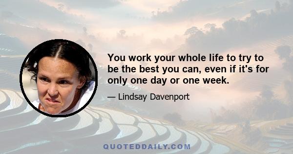 You work your whole life to try to be the best you can, even if it's for only one day or one week.