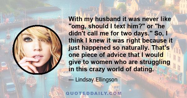 With my husband it was never like omg, should I text him? or he didn't call me for two days. So, I think I knew it was right because it just happened so naturally. That's one piece of advice that I would give to women