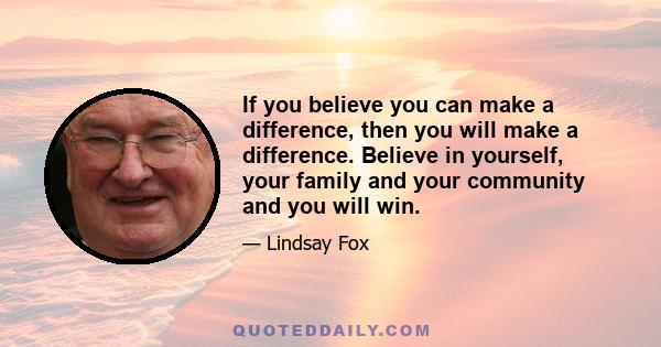 If you believe you can make a difference, then you will make a difference. Believe in yourself, your family and your community and you will win.