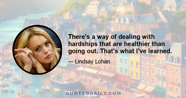 There's a way of dealing with hardships that are healthier than going out. That's what I've learned.