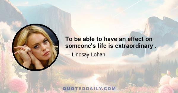 To be able to have an effect on someone's life is extraordinary .