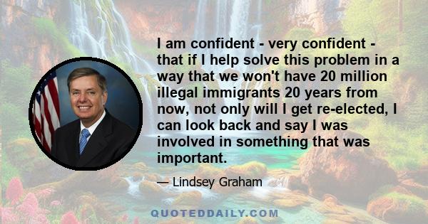 I am confident - very confident - that if I help solve this problem in a way that we won't have 20 million illegal immigrants 20 years from now, not only will I get re-elected, I can look back and say I was involved in