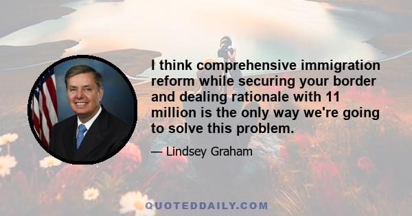 I think comprehensive immigration reform while securing your border and dealing rationale with 11 million is the only way we're going to solve this problem.