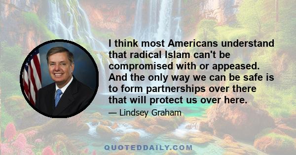 I think most Americans understand that radical Islam can't be compromised with or appeased. And the only way we can be safe is to form partnerships over there that will protect us over here.