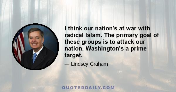 I think our nation's at war with radical Islam. The primary goal of these groups is to attack our nation. Washington's a prime target.