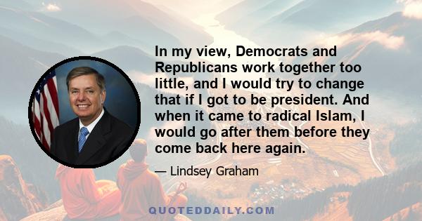 In my view, Democrats and Republicans work together too little, and I would try to change that if I got to be president. And when it came to radical Islam, I would go after them before they come back here again.