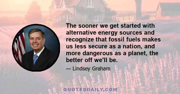 The sooner we get started with alternative energy sources and recognize that fossil fuels makes us less secure as a nation, and more dangerous as a planet, the better off we'll be.