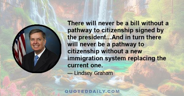 There will never be a bill without a pathway to citizenship signed by the president...And in turn there will never be a pathway to citizenship without a new immigration system replacing the current one.