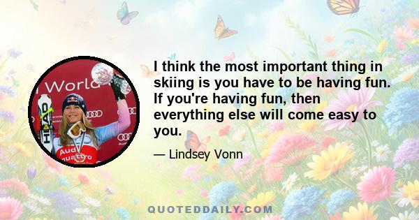 I think the most important thing in skiing is you have to be having fun. If you're having fun, then everything else will come easy to you.