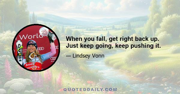 When you fall, get right back up. Just keep going, keep pushing it.