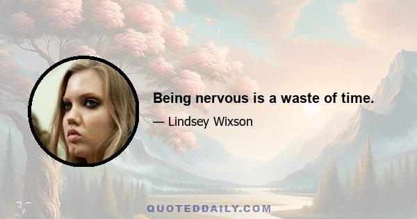 Being nervous is a waste of time.