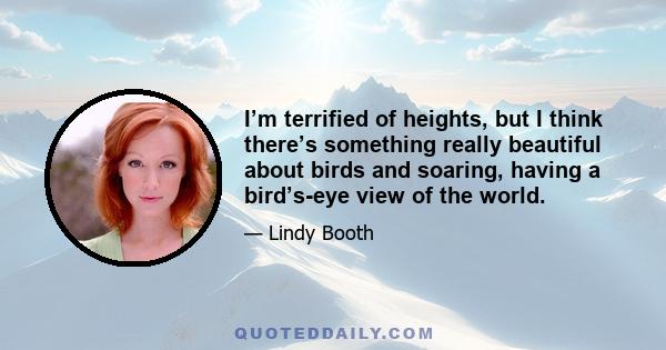 I’m terrified of heights, but I think there’s something really beautiful about birds and soaring, having a bird’s-eye view of the world.